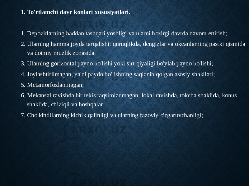 1. To&#39;rtlamchi davr konlari xususiyatlari. 1. Depozitlarning haddan tashqari yoshligi va ularni hozirgi davrda davom ettirish; 2. Ularning hamma joyda tarqalishi: quruqlikda, dengizlar va okeanlarning pastki qismida va doimiy muzlik zonasida. 3. Ularning gorizontal paydo bo&#39;lishi yoki sirt qiyaligi bo&#39;ylab paydo bo&#39;lishi; 4. Joylashtirilmagan, ya&#39;ni paydo bo&#39;lishning saqlanib qolgan asosiy shakllari; 5. Metamorfozlanmagan; 6. Mekansal ravishda bir tekis taqsimlanmagan: lokal ravishda, tokcha shaklida, konus shaklida, chiziqli va boshqalar. 7. Cho&#39;kindilarning kichik qalinligi va ularning fazoviy o&#39;zgaruvchanligi; 