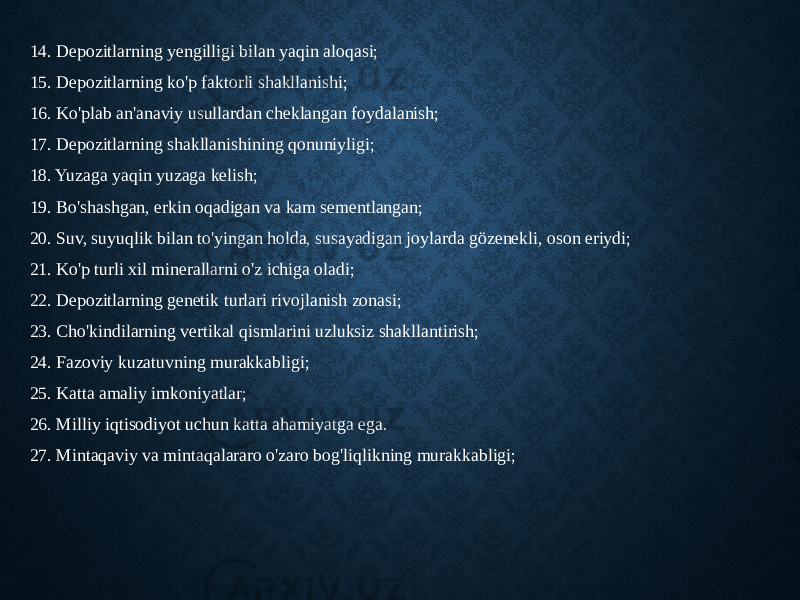 14. Depozitlarning yengilligi bilan yaqin aloqasi; 15. Depozitlarning ko&#39;p faktorli shakllanishi; 16. Ko&#39;plab an&#39;anaviy usullardan cheklangan foydalanish; 17. Depozitlarning shakllanishining qonuniyligi; 18. Yuzaga yaqin yuzaga kelish; 19. Bo&#39;shashgan, erkin oqadigan va kam sementlangan; 20. Suv, suyuqlik bilan to&#39;yingan holda, susayadigan joylarda gözenekli, oson eriydi; 21. Ko&#39;p turli xil minerallarni o&#39;z ichiga oladi; 22. Depozitlarning genetik turlari rivojlanish zonasi; 23. Cho&#39;kindilarning vertikal qismlarini uzluksiz shakllantirish; 24. Fazoviy kuzatuvning murakkabligi; 25. Katta amaliy imkoniyatlar; 26. Milliy iqtisodiyot uchun katta ahamiyatga ega. 27. Mintaqaviy va mintaqalararo o&#39;zaro bog&#39;liqlikning murakkabligi; 