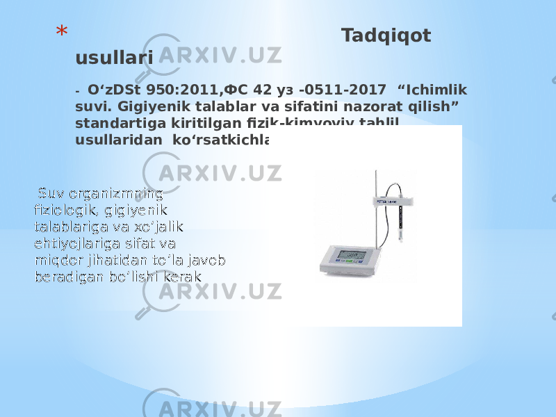 * Tadqiqot usullari - O‘zDSt 950:2011,ФС 42 уз -0511-2017 “Ichimlik suvi. Gigiyenik talablar va sifatini nazorat qilish” standartiga kiritilgan fizik-kimyoviy tahlil usullaridan ko‘rsatkichlar bo‘yicha: Suv organizmning fiziologik, gigiyenik talablariga va xo’jalik ehtiyojlariga sifat va miqdor jihatidan to’la javob beradigan bo’lishi kerak 