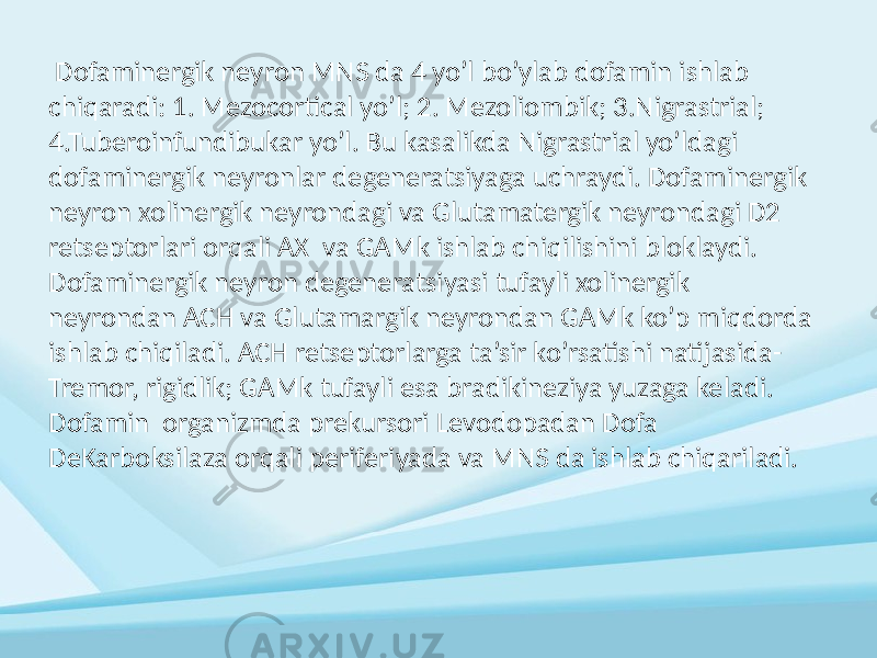  Dofaminergik neyron MNS da 4 yo’l bo’ylab dofamin ishlab chiqaradi: 1. Mezocortical yo’l; 2. Mezoliombik; 3.Nigrastrial; 4.Tuberoinfundibukar yo’l. Bu kasalikda Nigrastrial yo’ldagi dofaminergik neyronlar degeneratsiyaga uchraydi. Dofaminergik neyron xolinergik neyrondagi va Glutamatergik neyrondagi D2 retseptorlari orqali AX va GAMk ishlab chiqilishini bloklaydi. Dofaminergik neyron degeneratsiyasi tufayli xolinergik neyrondan ACH va Glutamargik neyrondan GAMk ko’p miqdorda ishlab chiqiladi. ACH retseptorlarga ta’sir ko’rsatishi natijasida- Tremor, rigidlik; GAMk tufayli esa bradikineziya yuzaga keladi. Dofamin organizmda prekursori Levodopadan Dofa DeKarboksilaza orqali periferiyada va MNS da ishlab chiqariladi. 