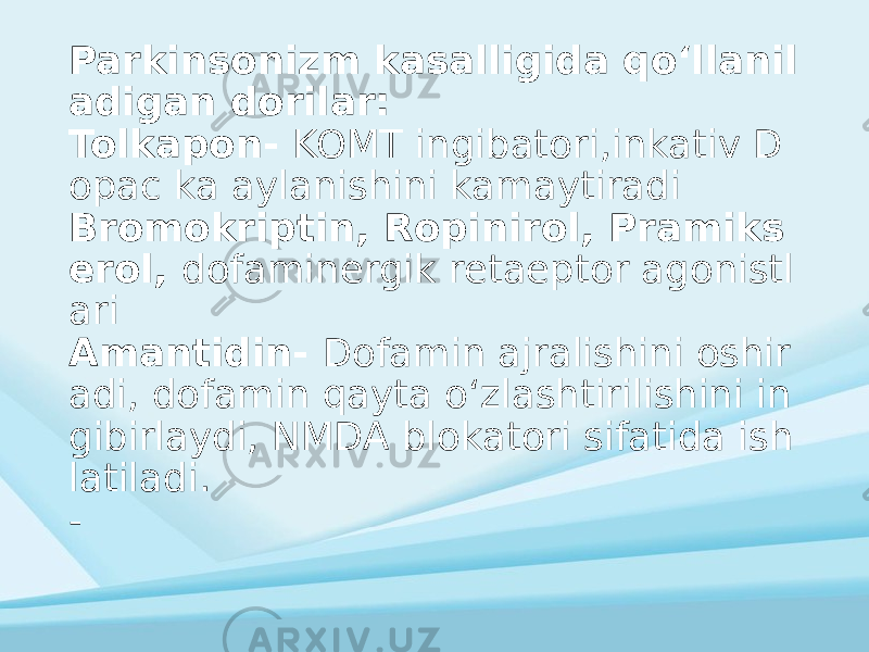 Parkinsonizm kasalligida qoʻllanil adigan dorilar: Tolkapon- KOMT ingibatori,inkativ D opac ka aylanishini kamaytiradi Bromokriptin, Ropinirol, Pramiks erol, dofaminergik retaeptor agonistl ari Amantidin- Dofamin ajralishini oshir adi, dofamin qayta oʻzlashtirilishini in gibirlaydi, NMDA blokatori sifatida ish latiladi. - 