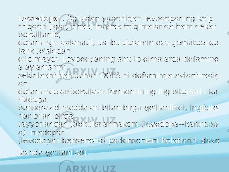 Levodopa -. Og&#39;izdan yuborilgan levodopaning ko&#39;p miqdori jigar, ichak, buyrak to&#39;qimalarida ham dekar boksillanib, dofaminga aylanadi, ushbu dofamin esa gematoense falik to&#39;siqdan o&#39;tolmaydi. Levodopaning shu to&#39;qimalarda dofaming a aylanishini sekinlashtirish uchun DOFA ni dofaminga aylantiradig an dofamindekarboksilaza fermentining ingibitorlari - ka rbidopa, benserazid moddalari bilan birga qo&#39;llaniladi, ingibito rlar bilan birga tayyorlangan tabletkalar nakom (levodopa+karbidop a), madopar (levodopa+benserazid) parkinsonizm holatlarini davo lashda qoʻllaniladi. 