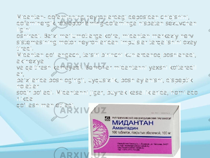 Midantan- dofaminning neyronlardagi deposidan chiqishini, dofaminergik retseptorlaming dofaminga nisbatan sezuvchan ligini oshiradi. Ba’zi ma’lumotlarga ko&#39;ra, midantan markaziy nerv sistemasining motor neyronlaridan impulslar tarqalishini ozay tiradi. Midantan qo&#39;llangach, ta’siri birinchi kunlardanoq boshlanadi, akineziya va qaltirash kamayadi. Bemorlar midantanni yaxshi ko&#39;taradil ar, ba’zilarida bosh og&#39;rig&#39;i, uyqusizlik, bosh aylanishi, dispeptik holatlar sodir bo&#39;ladi. Midantanni jigar, buyrak kasalliklarida, homilado rlikda qo&#39;llash man etiladi. 