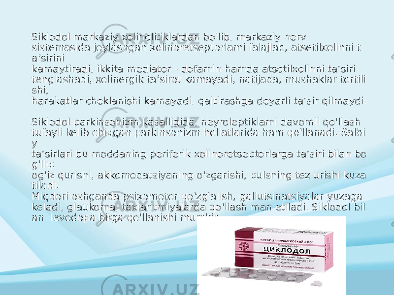 Siklodol markaziy xolinolitiklardan bo&#39;lib, markaziy nerv sistemasida joylashgan xolinoretseptorlami falajlab, atsetilxolinni t a’sirini kamaytiradi, ikkita mediator - dofamin hamda atsetilxolinni ta’siri tenglashadi, xolinergik ta’sirot kamayadi, natijada, mushaklar tortili shi, harakatlar cheklanishi kamayadi, qaltirashga deyarli ta’sir qilmaydi. Siklodol parkinsonizm kasalligida, neyroleptiklami davomli qo&#39;llash tufayli kelib chiqqan parkinsonizm hollatlarida ham qo&#39;llanadi. Salbi y ta’sirlari bu moddaning periferik xolinoretseptorlarga ta’siri bilan bo g&#39;liq: og&#39;iz qurishi, akkomodatsiyaning o&#39;zgarishi, pulsning tez urishi kuza tiladi. Miqdori oshganda psixomotor qo&#39;zg&#39;alish, gallutsinatsiyalar yuzaga keladi, glaukoma, taxiaritmiyalarda qo&#39;llash man etiladi. Siklodol bil an levodopa birga qo&#39;llanishi mumkin. 