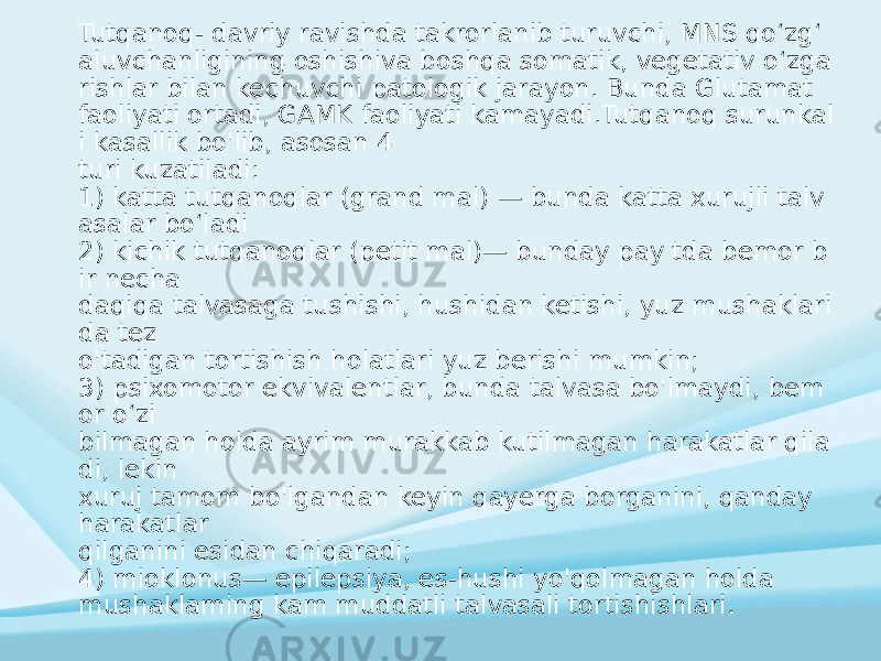 Tutqanoq- davriy ravishda takrorlanib turuvchi, MNS qoʻzgʻ aluvchanligining oshishiva boshqa somatik, vegetativ oʻzga rishlar bilan kechuvchi patologik jarayon. Bunda Glutamat faoliyati ortadi, GAMK faoliyati kamayadi.Tutqanoq surunkal i kasallik bo&#39;lib, asosan 4 turi kuzatiladi: 1) katta tutqanoqlar (grand mal) — bunda katta xurujli talv asalar boʻladi 2) kichik tutqanoqlar (petit mal)— bunday pay tda bemor b ir necha daqiqa talvasaga tushishi, hushidan ketishi, yuz mushaklari da tez o&#39;tadigan tortishish holatlari yuz berishi mumkin; 3) psixomotor ekvivalentlar, bunda talvasa bo&#39;lmaydi, bem or o‘zi bilmagan holda ayrim murakkab kutilmagan harakatlar qila di, lekin xuruj tamom bo&#39;lgandan keyin qayerga borganini, qanday harakatlar qilganini esidan chiqaradi; 4) mioklonus— epilepsiya, es-hushi yo&#39;qolmagan holda mushaklaming kam muddatli talvasali tortishishlari. 