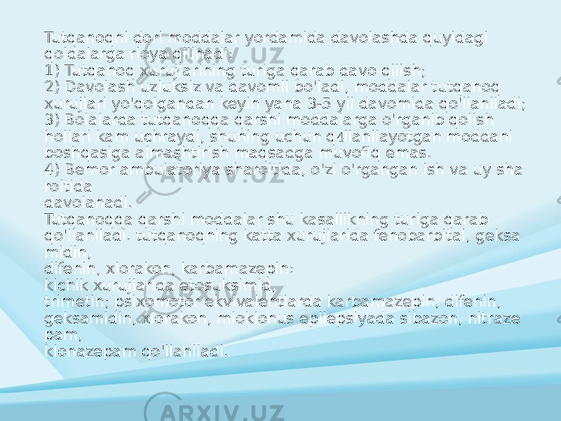 Tutqanoqni dori moddalar yordamida davolashda quyidagi qoidalarga rioya qilinadi: 1) Tutqanoq xurujlarining turiga qarab davo qilish; 2) Davolash uzluksiz va davomli bo&#39;ladi, moddalar tutqanoq xurujlari yo&#39;qolgandan keyin yana 3-5 yil davomida qo&#39;llaniladi; 3) Bolalarda tutqanoqqa qarshi moddalarga o&#39;rganib qolish hollari kam uchraydi, shuning uchun q llanilayotgan moddani  boshqasiga almashtirish maqsadga muvofiq emas. 4) Bemor ambulatoriya sharoitida, o&#39;zi o&#39;rgangan ish va uy sha roitida davolanadi. Tutqanoqqa qarshi moddalar shu kasallikning turiga qarab qo&#39;llaniladi. tutqanoqning katta xurujlarida fenobarbital, geksa midin, difenin, xlorakon, karbamazepin: kichik xurujlarida etosuksimid, trimetin; psixomotor ekvivalentlarda karbamazepin, difenin, geksamidin, xlorakon, mioklonus epilepsiyada sibazon, nitraze pam, klonazepam qo&#39;llaniladi. 