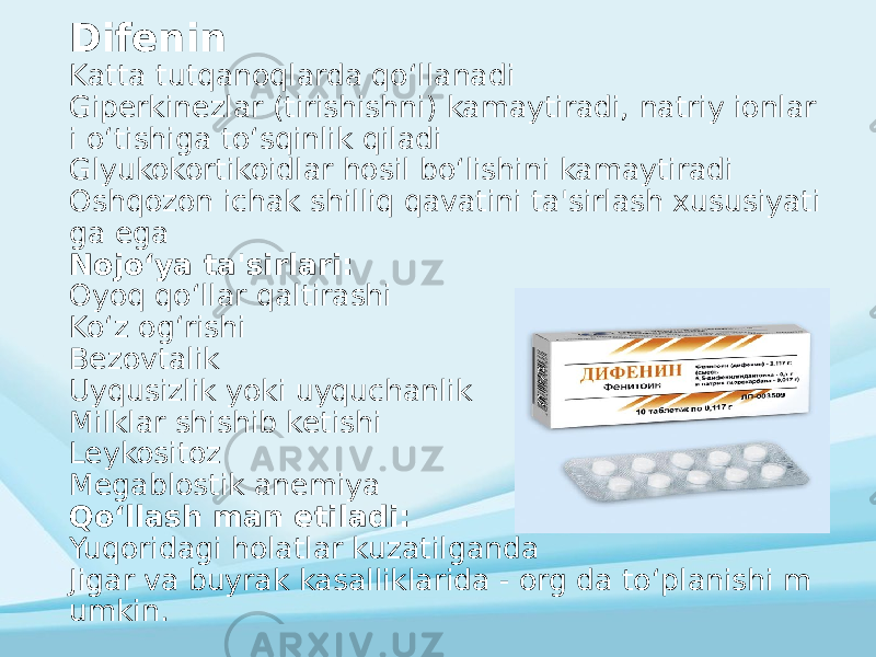 Difenin Katta tutqanoqlarda qoʻllanadi Giperkinezlar (tirishishni) kamaytiradi, natriy ionlar i oʻtishiga toʻsqinlik qiladi Glyukokortikoidlar hosil boʻlishini kamaytiradi Oshqozon ichak shilliq qavatini ta&#39;sirlash xususiyati ga ega Nojoʻya ta&#39;sirlari: Oyoq qoʻllar qaltirashi Koʻz ogʻrishi Bezovtalik Uyqusizlik yoki uyquchanlik Milklar shishib ketishi Leykositoz Megablostik anemiya Qoʻllash man etiladi: Yuqoridagi holatlar kuzatilganda Jigar va buyrak kasalliklarida - org da toʻplanishi m umkin. 