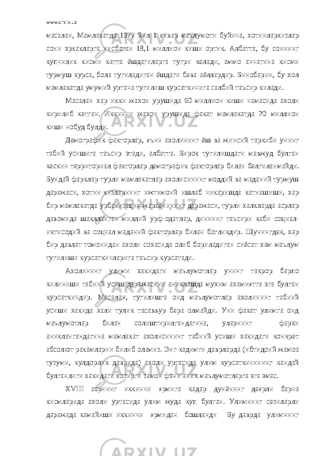 www.arxiv.uz масалан, Мамлакатда 1977 йил 1 январ маълумоти буйича, хотинларкизлар сони эркакларга нисбатан 18,1 миллион киши ортик. Албатта, бу соннинг купчилик кисми катта ёшдагиларга тугри келади, аммо анчагина кисми турмуш курса, бола тугиладиган ёшдаги бева аёллардир. Бинобарин, бу хол мамлакатда умумий уртача тугилиш курсаткичига салбий таъсир килади. Масалан хар икки жахон урушида 60 миллион киши чамасида ахоли кирилиб кетган. Иккинчи жахон урушида факат мамлакатда 20 миллион киши нобуд булди. Демографик факторлар, яъни ахолининг ёш ва жинсий таркиби унинг табий усишига таъсир этади, албатта. Бирок тугилишдаги мавжуд булган кескин территориал факторлар демографик факторлар билан белгиланмайди. Бундай фарклар турли мамлакатлар ахолисининг моддий ва маданий турмуш даражаси, хотин-кизларнинг ижтимоий ишлаб чикаришда катнашиши, хар бир мамлакатда урбанизация жараёнининг даражаси, турли халкларда асрлар давомида шаклланган миллий урф-одатлар, диннинг таъсири каби социал- иктисодий ва социал-маданий факторлар билан богликдир. Шунингдек, хар бир давлат томонидан ахоли сохасида олиб бориладиган сиёсат хам маълум тугилиши курсаткичларига таъсир курсатади. Ахолининг улими хакидаги маълумотлар унинг такрор барпо килиниши табиий усиш даражасини аниклашда мухим ахамиятга эга булган курсаткичдир. Масалан, тугилишга оид маълумотлар ахолининг табиий усиши хакида хали тулик тасаввур бера олмайди. Уни факат улимга оид маълумотлар билан солиштирилгандагина, уларнинг фарки аниклангандагина мамлакат ахолисининг табиий усиши хакидаги конкрет абсолют ракамларни билиб оламиз. Энг кадимги даврларда (ибтидоий жамоа тузуми, кулдорлик даврида) ахоли уртасида улим курсаткичининг кандай булганлиги хакидаги хозирги замон фани аник маълумотларга эга эмас. XVIII асрнинг иккинчи ярмига кадар дунёнинг деярли барча кисмларида ахоли уртасида улим жуда куп булган. Улимнинг сезиларли даражада камайиши иккинчи ярмидан бошланди Бу даврда улимнинг 