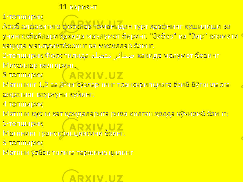  11-вариант 1-топшириқ Араб алфавитига форслар томонидан тӯрт ҳарфнинг қӯшилиши ва унингсабаблари ҳақида маълумот беринг. “Забар” ва “Зир” аломати ҳақида маълумотберинг ва мисоллар ёзинг. 2-топшириқ Форс тилида ﻪﻠﺼﺘﻣ ﺮﺋﺎﻤﺿ хакида малумот беринг Мисоллар келтиринг. 3-топшириқ Матннинг 1,2 ва 3-чи сӯзларнинг транскрипцияга ёзиб бӯғинларга ажратинг ваурғуни қӯйинг. 4-топшириқ Матнни ҳусни хат қоидаларига риоя қилган ҳолда кӯчириб ёзинг: 5-топшириқ Матннинг транскрипциясини ёзинг. 6-топшириқ Матнни ӯзбек тилига таржима қилинг 