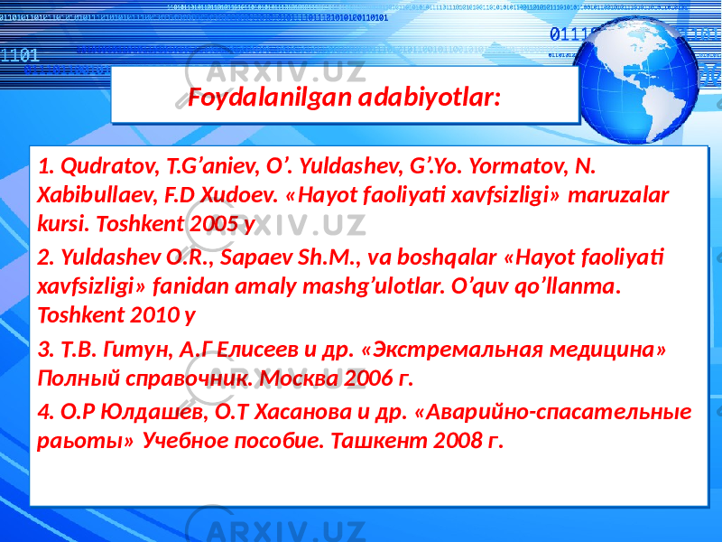 Foydalanilgan adabiyotlar:Foydalanilgan adabiyotlar: 1. Qudratov, T.G’aniev, O’. Yuldashev, G’.Yo. Yormatov, N. Xabibullaev, F.D Xudoev. «Hayot faoliyati xavfsizligi» maruzalar kursi. Toshkent 2005 y 2. Yuldashev O.R., Sapaev Sh.M., va boshqalar «Hayot faoliyati xavfsizligi» fanidan amaly mashg’ulotlar. O’quv qo’llanma. Toshkent 2010 y 3. Т.В. Гитун, А.Г Елисеев и др. «Экстремальная медицина» Полный справочник. Москва 2006 г. 4. О.Р Юлдашев, О.Т Хасанова и др. «Аварийно-спасательные раьоты» Учебное пособие. Ташкент 2008 г. 1. Qudratov, T.G’aniev, O’. Yuldashev, G’.Yo. Yormatov, N. Xabibullaev, F.D Xudoev. «Hayot faoliyati xavfsizligi» maruzalar kursi. Toshkent 2005 y 2. Yuldashev O.R., Sapaev Sh.M., va boshqalar «Hayot faoliyati xavfsizligi» fanidan amaly mashg’ulotlar. O’quv qo’llanma. Toshkent 2010 y 3. Т.В. Гитун, А.Г Елисеев и др. «Экстремальная медицина» Полный справочник. Москва 2006 г. 4. О.Р Юлдашев, О.Т Хасанова и др. «Аварийно-спасательные раьоты» Учебное пособие. Ташкент 2008 г. 