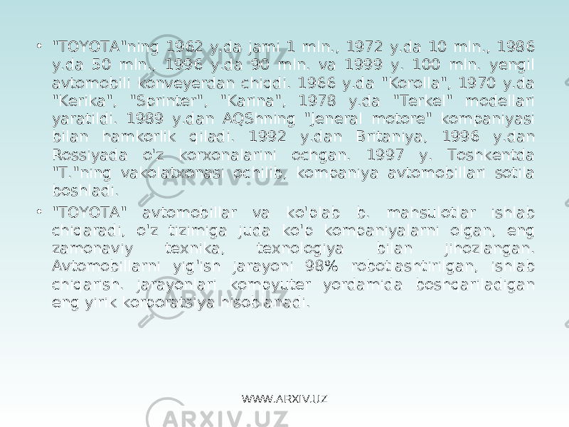 • &#34;T OYOTA &#34;ning 1962 y.da jami 1 mln., 1972 y.da 10 mln., 1986 y.da 50 mln., 1996 y.da 90 mln. va 1999 y. 100 mln. yengil avtomobili konveyerdan chiqdi. 1966 y.da &#34;Korolla&#34;, 1970 y.da &#34;Kerika&#34;, &#34;Sprinter&#34;, &#34;Karina&#34;, 1978 y.da &#34;Terkel&#34; modellari yaratildi. 1989 y.dan AQShning &#34;Jeneral motore&#34; kompaniyasi bilan hamkorlik qiladi. 1992 y.dan Britaniya, 1996 y.dan Rossiyada o&#39;z korxonalarini ochgan. 1997 y. Toshkentda &#34;T.&#34;ning vakolatxonasi ochilib, kompaniya avtomobillari sotila boshladi. • &#34;T OYOTA &#34; avtomobillar va ko&#39;plab b. mahsulotlar ishlab chiqaradi, o&#39;z tizimiga juda ko&#39;p kompaniyalarni olgan, eng zamonaviy texnika, texnologiya bilan jihozlangan. Avtomobillarni yig&#39;ish jarayoni 98% robotlashtirilgan, ishlab chiqarish. jarayonlari kompyuter yordamida boshqariladigan eng yirik korporatsiya hisoblanadi. WWW.ARXIV.UZ 