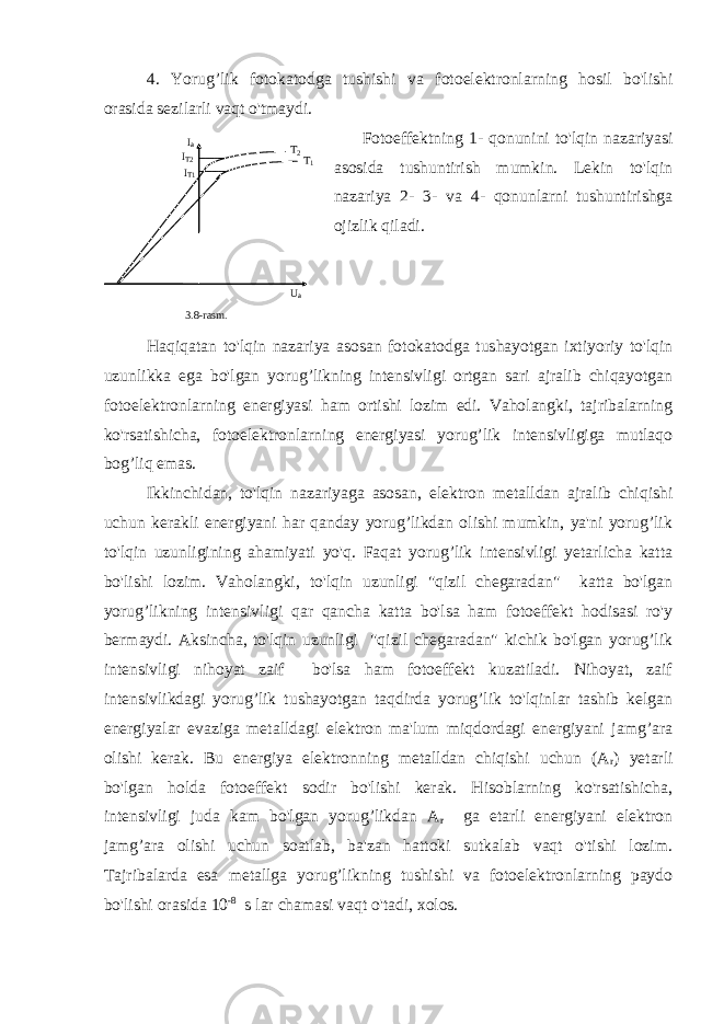 4. Yorug ’ lik fotokatodga tushishi va fotoelektronlarning hosil bo &#39; lishi orasida sezilarli vaqt o &#39; tmaydi . Fotoeffektning 1- qonunini to&#39;lqin nazariyasi asosida tushuntirish mumkin. Lekin to&#39;lqin nazariya 2- 3- va 4- qonunlarni tushuntirishga ojizlik qiladi. Haqiqatan to&#39;lqin nazariya asosan fotokatodga tushayotgan ixtiyoriy to&#39;lqin uzunlikka ega bo&#39;lgan yorug’likning intensivligi ortgan sari ajralib chiqayotgan fotoelektronlarning energiyasi ham ortishi lozim edi. Vaholangki, tajribalarning ko&#39;rsatishicha, fotoelektronlarning energiyasi yorug’lik intensivligiga mutlaqo bog’liq emas. Ikkinchidan, to&#39;lqin nazariyaga asosan, elektron metalldan ajralib chiqishi uchun kerakli energiyani har qanday yorug’likdan olishi mumkin, ya&#39;ni yorug’lik to&#39;lqin uzunligining ahamiyati yo&#39;q. Faqat yorug’lik intensivligi yetarlicha katta bo&#39;lishi lozim. Vaholangki, to&#39;lqin uzunligi &#34;qizil chegaradan&#34; katta bo&#39;lgan yorug’likning intensivligi qar qancha katta bo&#39;lsa ham fotoeffekt hodisasi ro&#39;y bermaydi. Aksincha, to&#39;lqin uzunligi &#34;qizil chegaradan&#34; kichik bo&#39;lgan yorug’lik intensivligi nihoyat zaif bo&#39;lsa ham fotoeffekt kuzatiladi. Nihoyat, zaif intensivlikdagi yorug’lik tushayotgan taqdirda yorug’lik to&#39;lqinlar tashib kelgan energiyalar evaziga metalldagi elektron ma&#39;lum miqdordagi energiyani jamg’ara olishi kerak. Bu energiya elektronning metalldan chiqishi uchun (A r ) yetarli bo&#39;lgan holda fotoeffekt sodir bo&#39;lishi kerak. Hisoblarning ko&#39;rsatishicha, intensivligi juda kam bo&#39;lgan yorug’likdan A r ga etarli energiyani elektron jamg’ara olishi uchun soatlab, ba&#39;zan hattoki sutkalab vaqt o&#39;tishi lozim. Tajribalarda esa metallga yorug’likning tushishi va fotoelektronlarning paydo bo&#39;lishi orasida 10 -8 s lar chamasi vaqt o&#39;tadi, xolos. Т2 Т1 IT1 IT2 Ia Ua 3.8 -rasm . 