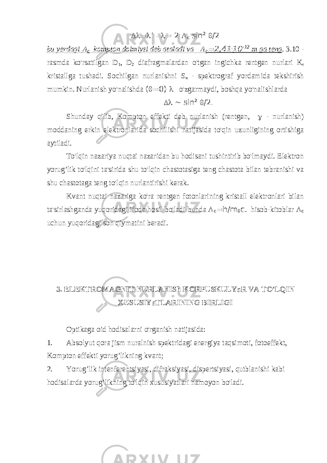  =  -  = 2  с sin 2  /2 bu yerdagi  с kompton doimiysi deb ataladi va  с =2,41 . 10 -12 m ga teng . 3.10 - rasmda ko&#39;rsatilgan D 1 , D 2 diafragmalardan o&#39;tgan ingichka rentgen nurlari K r kristallga tushadi. Sochilgan nurlanishni S n - spektrograf yordamida tekshirish mumkin. Nurlanish yo&#39;nalishda (  =0)  o&#39;zgarmaydi, boshqa yo&#39;nalishlarda   sin 2  /2. Shunday qilib, Kompton effekti deb nurlanish (rentgen,  - nurlanish) moddaning erkin elektronlarida sochilishi natijasida to&#39;qin uzunligining ortishiga aytiladi. To&#39;lqin nazariya nuqtai nazaridan bu hodisani tushintirib bo&#39;lmaydi. Elektron yorug’lik to&#39;lqini ta&#39;sirida shu to&#39;lqin chastotasiga teng chastota bilan tebranishi va shu chastotaga teng to&#39;lqin nurlantirishi kerak. Kvant nuqtai nazariga ko&#39;ra rentgen fotonlarining kristall elektronlari bilan ta&#39;sirlashganda yuqoridagi ifoda hosil bo&#39;ladi bunda  с =h/m 0 c . hisob-kitoblar  с uchun yuqoridagi son qiymatini beradi. 3. ELEKTROMAGNIT NURLANISh KORPUSKULYaR VA TO&#39;LQIN XUSUSIYaTLARINING BIRLIGI Optikaga oid hodisalarni o&#39;rganish natijasida: 1. Absolyut qora jism nuralnish spektridagi energiya taqsimoti, fotoeffekt, Kompton effekti yorug’likning kvant; 2. Yorug’lik intenferentsiyasi, difraksiyasi, dispertsiyasi, qutblanishi kabi hodisalarda yorug’likning to&#39;lqin xususiyatlari namoyon bo&#39;ladi. 