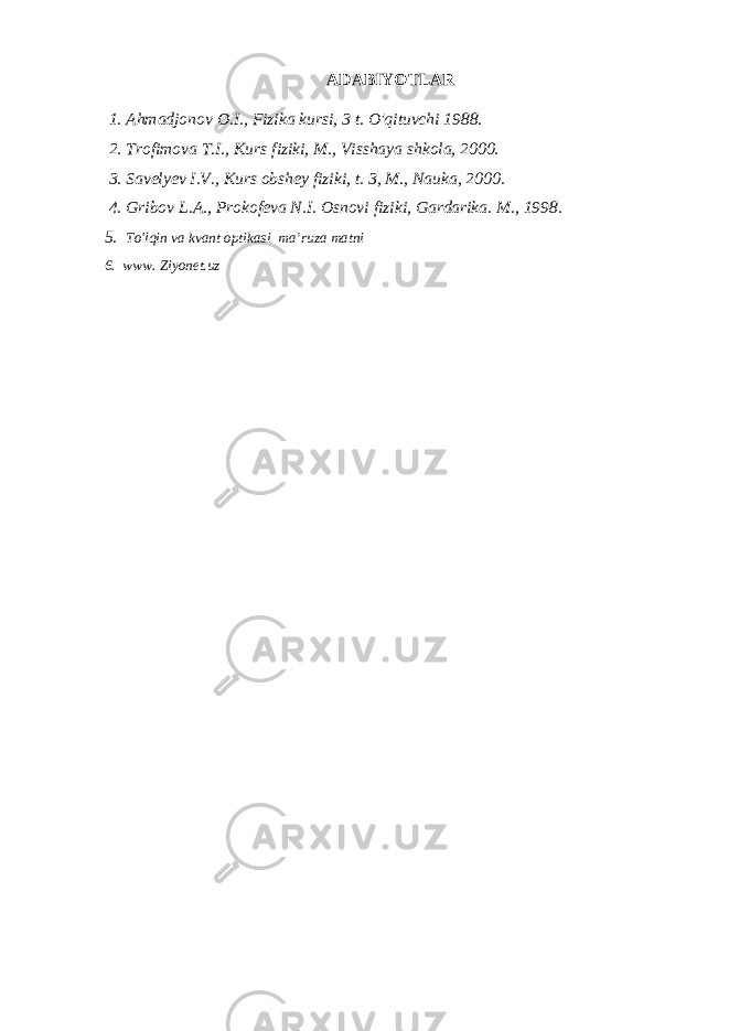 ADABIYOTLAR 1. Ahmadjonov O.I., Fizika kursi, 3 t. O&#39;qituvchi 1988. 2. Trofimova T.I., Kurs fiziki, M., Visshaya shkola, 2000. 3. Savelyev I.V., Kurs obshey fiziki, t. 3, M., Nauka, 2000. 4. Gribov L.A., Prokofeva N.I. Osnovi fiziki, Gardarika. M., 1998. 5. To&#39;lqin va kvant optikasi ma’ruza matni 6. www. Ziyonet.uz 