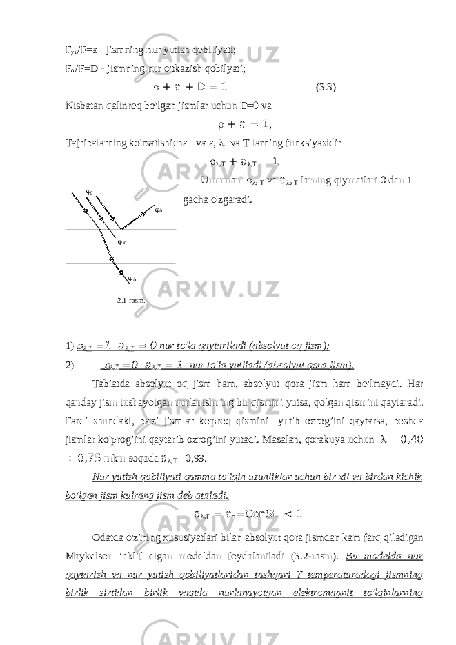 F yu /F=a - jismning nur yutish qobiliyati; F o&#39; /F=D - jismning nur o&#39;tkazish qobilyati;  + а + D = 1 (3.3) Nisbatan qalinroq bo&#39;lgan jismlar uchun D=0 va  + а = 1 , Tajribalarning ko&#39;rsatishicha va a,  va T larning funksiyasidir   , Т + а  , Т = 1 Umuman   , Т va а  , Т larning qiymatlari 0 dan 1 gacha o&#39;zgaradi. 1)  , Т =1 а  , Т = 0 nur to&#39;la qaytariladi (absolyut oq jism); 2)   , Т =0 а  , Т = 1 nur to&#39;la yutiladi (absolyut qora jism). Tabiatda absolyut oq jism ham, absolyut qora jism ham bo&#39;lmaydi. Har qanday jism tushayotgan nurlanishning bir qismini yutsa, qolgan qismini qaytaradi. Farqi shundaki, ba&#39;zi jismlar ko&#39;proq qismini yutib ozrog’ini qaytarsa, boshqa jismlar ko&#39;prog’ini qaytarib ozrog’ini yutadi. Masalan, qorakuya uchun  = 0,40  0,75 mkm soqada а  ,Т =0,99. Nur yutish qobiliyati qamma to&#39;lqin uzunliklar uchun bir xil va birdan kichik bo&#39;lgan jism kulrang jism deb ataladi. а  , Т = а т =C о nSt < 1. Odatda o&#39;zining xususiyatlari bilan absolyut qora jismdan kam farq qiladigan Maykelson taklif etgan modeldan foydalaniladi (3.2-rasm). Bu modelda nur qaytarish va nur yutish qobiliyatlaridan tashqari T temperaturadagi jismning birlik sirtidan birlik vaqtda nurlanayotgan elektromagnit to&#39;lqinlarning  0  ю  û  ù 3.1 - rasm . 