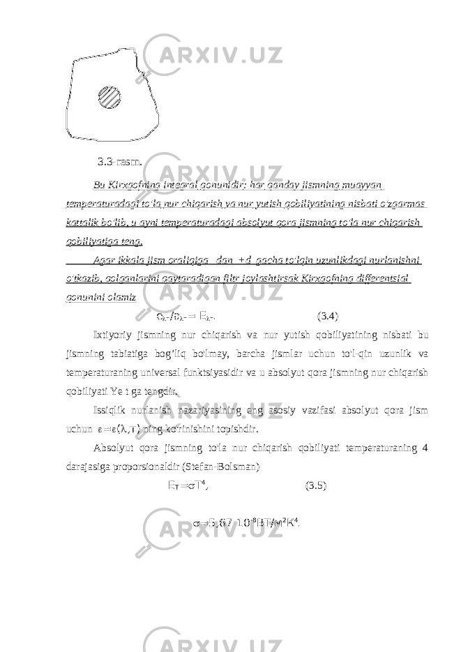  Bu Kirxgofning integral qonunidir : har qanday jismning muayyan temperaturadagi to &#39; la nur chiqarish va nur yutish qobiliyatining nisbati o &#39; zgarmas kattalik bo &#39; lib , u ayni temperaturadagi absolyut qora jismning to &#39; la nur chiqarish qobiliyatiga teng . Agar ikkala jism oraliqiga dan + d gacha to &#39; lqin uzunlikdagi nurlanishni o &#39; tkazib , qolganlarini qaytaradigan filtr joylashtirsak Kirxgofning differentsial qonunini olamiz е  т /а  т = Е  т . (3.4) Ixtiyoriy jismning nur chiqarish va nur yutish qobiliyatining nisbati bu jismning tabiatiga bog ’ liq bo &#39; lmay , barcha jismlar uchun to &#39; l - qin uzunlik va temperaturaning universal funktsiyasidir va u absolyut qora jismning nur chiqarish qobiliyati Ye t ga tengdir . Issiqlik nurlanish nazariyasining eng asosiy vazifasi absolyut qora jism uchun  =  (  ,т) ning ko &#39; rinishini topishdir . Absolyut qora jismning to&#39;la nur chiqarish qobiliyati temperaturaning 4 darajasiga proporsionaldir (Stefan-Bolsman) E T =  T 4 , (3.5)  =5,67 10 -8 BT/м 2 К 4 . 3.3 -rasm . 