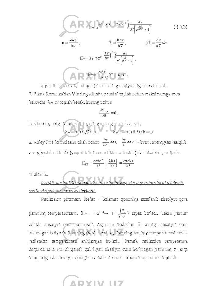 E T E d hc d e T hckT       ,           2 1 2 5 0 0 (3.13) x= kT hc ,  = hcx kT , d  = hc kT dx E T =2  hc 2 kT hc dx x ex            4 5 1 0 1 , E T = 2 15 5 4 2 3 4 4  k c h T T  . qiymatlarni qo&#39;sak, ning tajribada olingan qiymatiga mos tushadi. 2. Plank formulasidan Vinning siljish qonunini topish uchun maksimumga mos keluvchi  m ni topish kerak, buning uchun   E T,  0 . hosila olib, nolga tenglashtirib, olingan tenglamani echsak,  m =hc/4,97 kT  m T=hc/4,97k=b. 3. Reley Jins formulasini olish uchun hc kT hc kT     1, - kvant energiyasi issiqlik energiyasidan kichik (yuqori to&#39;lqin uzunliklar sohasida) deb hisoblab, natijada E kT = 2 2 2 5 4      hc kT hc ckT     ni olamiz. Issiqlik nurlanish qonunlariga asoslanib yuqori temperaturalarni o&#39;lchash usullari optik pirometriya deyiladi. Radiatsion pirometr. Stefan - Bolsman qonuniga asoslanib absolyut qora jismning temperaturasini ( Е т =  Т 4  Т = Et  ) topsa bo&#39;ladi. Lekin jismlar odatda absolyut qora bo&#39;lmaydi. Agar bu ifodadagi Е т o&#39;rniga absolyut qora bo&#39;lmagan ixtiyoriy jismning е т si qo&#39;yilsa, jismning haqiqiy temperaturasi emas, radiatsion temperaturasi aniqlangan bo&#39;ladi. Demak, radiatsion temperatura deganda to&#39;la nur chiqarish qobiliyati absalyut qora bo&#39;lmagan jismning е т siga teng bo&#39;lganda absolyut qora jism erishishi kerak bo&#39;lgan temperatura topiladi. 