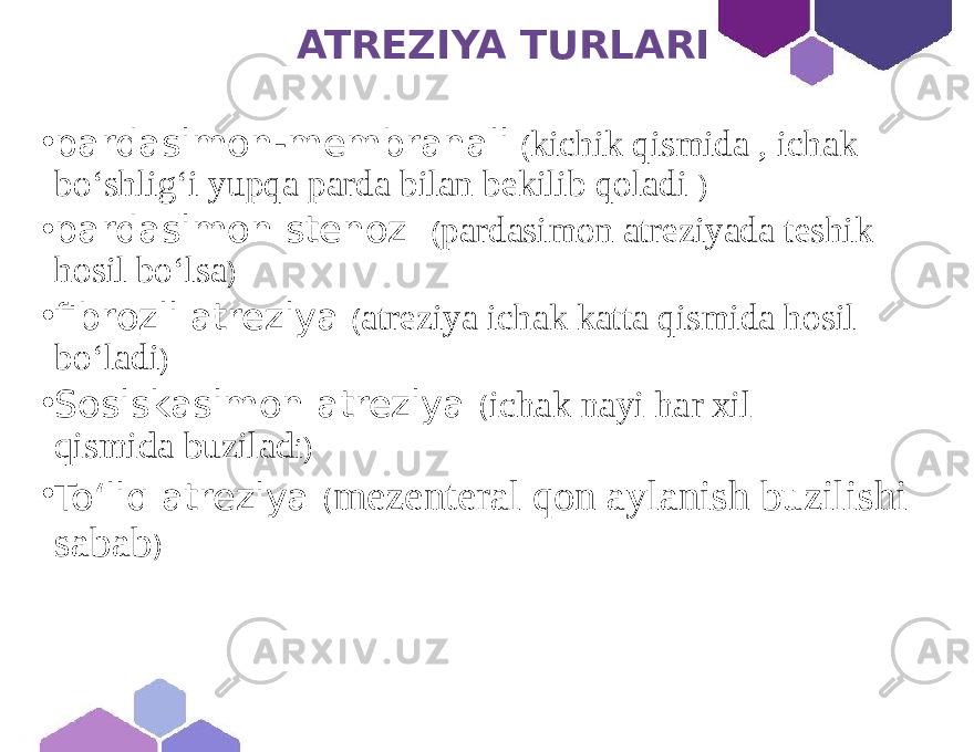  ATREZIYA TURLARI • pardasimon-membranali ( kichik qismida , ichak bo‘shlig‘i yupqa parda bilan bekilib qoladi ) • pardasimon stenoz ( pardasimon atreziyada teshik hosil boʻlsa ) • fibrozli atreziya ( atreziya ichak katta qismida hosil bo‘ladi ) • Sosiskasimon atreziya ( ichak nayi har xil qismida buzilad i ) • To‘liq atreziya ( mezenteral qon aylanish buzilishi sabab ) 