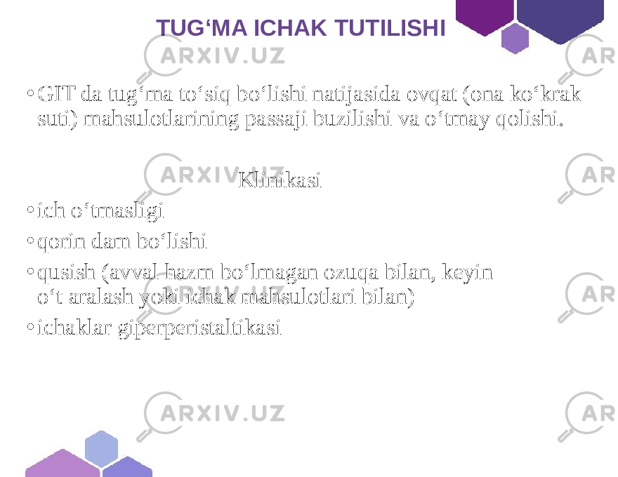  TUG‘MA ICHAK TUTILISHI • GIT da tug‘ma to‘siq bo‘lishi natijasida ovqat (ona ko‘krak suti) mahsulotlarining passaji buzilishi va o‘tmay qolishi. Klinikasi • ich o‘tmasligi • qorin dam bo‘lishi • qusish (avval hazm bo‘lmagan ozuqa bilan, keyin o‘t aralash yoki ichak mahsulotlari bilan) • ichaklar giperperistaltikasi 