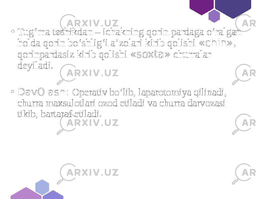 • Tugʻma teshikdan – ichakning qorin pardaga o‘ralgan holda qorin bo‘shlig‘i a’zolari kirib qolishi «chin», qorinpardasiz kirib qolishi «soxta» churralar deyiladi. • DavOlash: Operativ bo‘lib, laparotomiya qilinadi, churra maxsulotlari ozod etiladi va churra darvozasi tikib, bartaraf etiladi. 