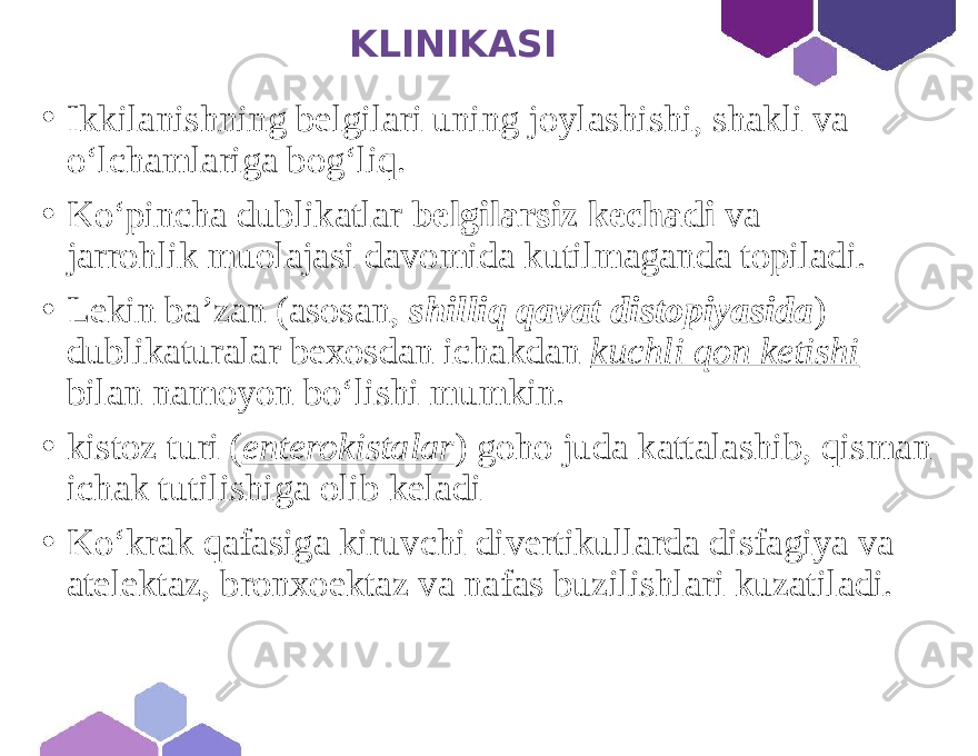  KLINIKASI • Ikkilanishning belgilari uning joylashishi, shakli va o‘lchamlariga bog‘liq. • Ko‘pincha dublikatlar belgilarsiz kechadi va jarrohlik muolajasi davomida kutilmaganda topiladi. • Lekin ba’zan (asosan, shilliq qavat distopiyasida ) dublikaturalar bexosdan ichakdan kuchli qon ketishi bilan namoyon bo‘lishi mumkin. • kistoz turi ( enterokistalar ) goho juda kattalashib, qisman ichak tutilishiga olib keladi • Ko‘krak qafasiga kiruvchi divertikullarda disfagiya va atelektaz, bronxoektaz va nafas buzilishlari kuzatiladi. 