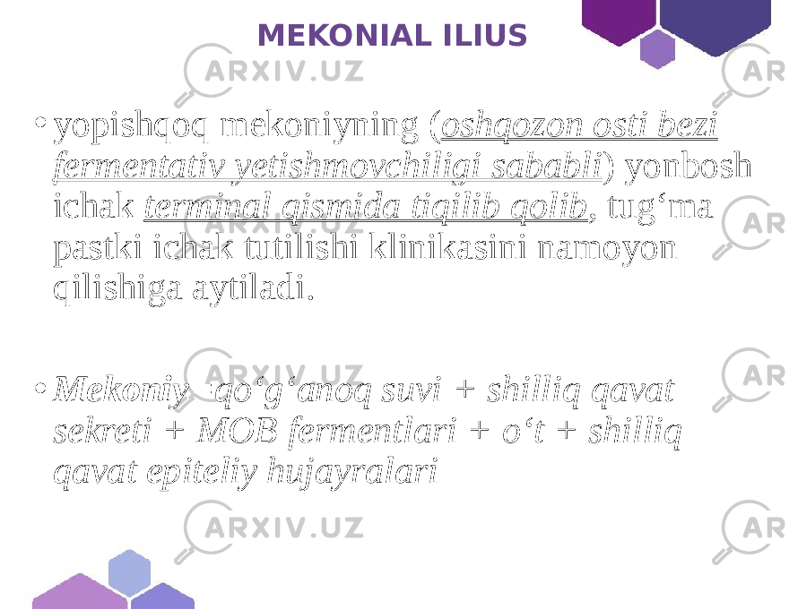  MEKONIAL ILIUS • yopishqoq mekoniyning ( oshqozon osti bezi fermentativ yetishmovchiligi sababli ) yonbosh ichak terminal qismida tiqilib qolib , tug‘ma pastki ichak tutilishi klinikasini namoyon qilishiga aytiladi. • Mekoniy =qoʻgʻanoq suvi + shilliq qavat sekreti + MOB fermentlari + oʻt + shilliq qavat epiteliy hujayralari 