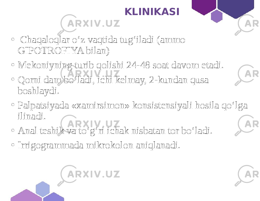  KLINIKASI • Chaqaloqlar o‘z vaqtida tug‘iladi (ammo GIPOTROFIYA bilan) • Mekoniyning turib qolishi 24-48 soat davom etadi. • Qorni dam bo‘ladi, ichi kelmay, 2-kundan qusa boshlaydi. • Palpatsiyada «xamirsimon» konsistensiyali hosila qo‘lga ilinadi. • Anal teshik va to‘g‘ri ichak nisbatan tor bo‘ladi. • Irrigogrammada mikrokolon aniqlanadi. 