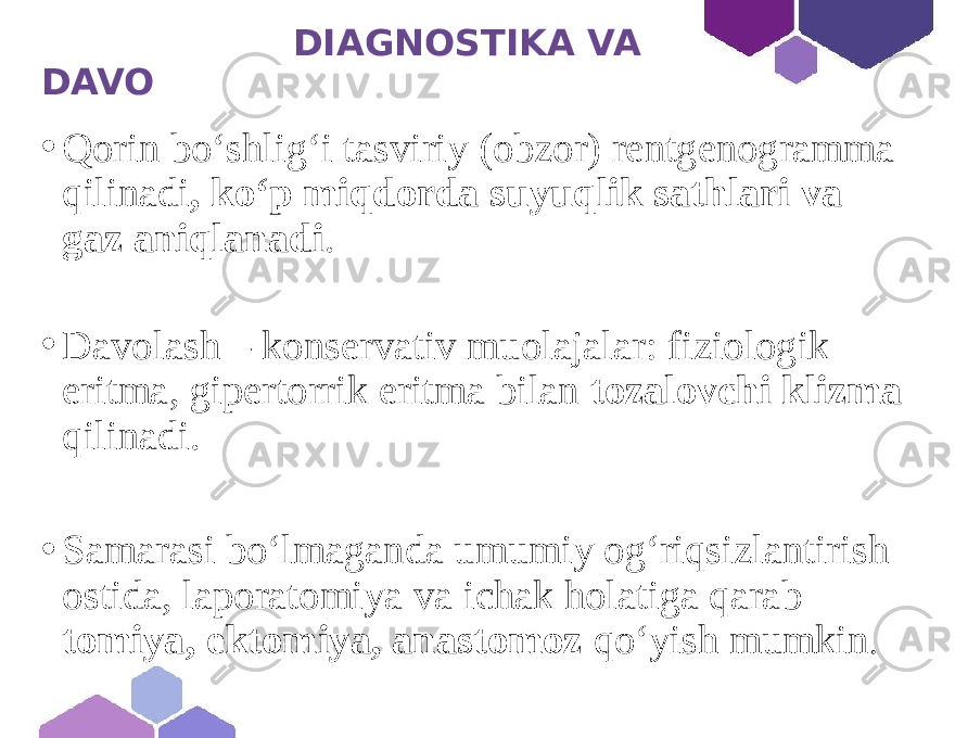  DIAGNOSTIKA VA DAVO • Qorin bo‘shlig‘i tasviriy (obzor) rentgenogramma qilinadi , ko‘p miqdorda suyuqlik sathlari va gaz aniqlanadi . • Davolash – konservativ muolajalar: fiziologik eritma, gipertorrik eritma bilan tozalovchi klizma qilinadi. • Samarasi bo‘lmaganda umumiy og‘riqsizlantirish ostida, laporatomiya va ichak holatiga qarab — tomiya, ektomiya, anastomoz qo‘yish mumkin . 