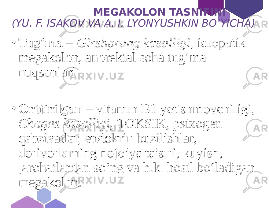  MEGAKOLON TASNIFINI (YU. F. ISAKOV VA A. I. LYONYUSHKIN BOʻYICHA) • Tug‘ma – Girshprung kasalligi , idiopatik megakolon, anorektal soha tug‘ma nuqsonlari. • Orttirilgan – vitamin B1 yetishmovchiligi, Chagas kasalligi , TOKSIK, psixogen qabzivatlar, endokrin buzilishlar, dorivorlarning nojo‘ya ta’siri, kuyish, jarohatlardan so‘ng va h.k. hosil bo‘ladigan megakolon . 