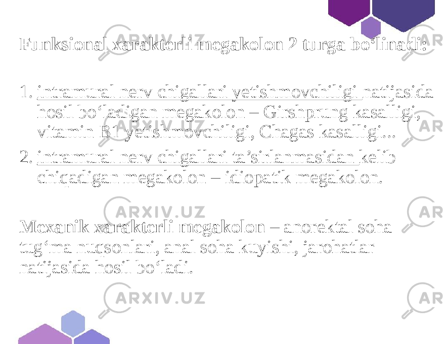 Funksional xarakterli megakolon 2 turga bo‘linadi: 1. intramural nerv chigallari yetishmovchiligi natijasida hosil bo‘ladigan megakolon – Girshprung kasalligi, vitamin B1 yetishmovchiligi, Chagas kasalligi... 2. intramural nerv chigallari ta’sirlanmasidan kelib chiqadigan megakolon – idiopatik megakolon. Mexanik xarakterli megakolon – anorektal soha tug‘ma nuqsonlari, anal soha kuyishi, jarohatlar natijasida hosil bo‘ladi. 