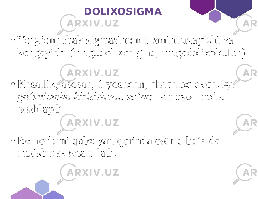  DOLIXOSIGMA • Yo‘g‘on ichak sigmasimon qismini uzayishi va kengayishi (megodolixosigma, megadolixokolon) • Kasallik, asosan, 1 yoshdan, chaqaloq ovqatiga qo‘shimcha kiritishdan so‘ng namoyon bo‘la boshlaydi. • Bemorlarni qabziyat, qorinda og‘riq ba’zida qusish bezovta qiladi. 