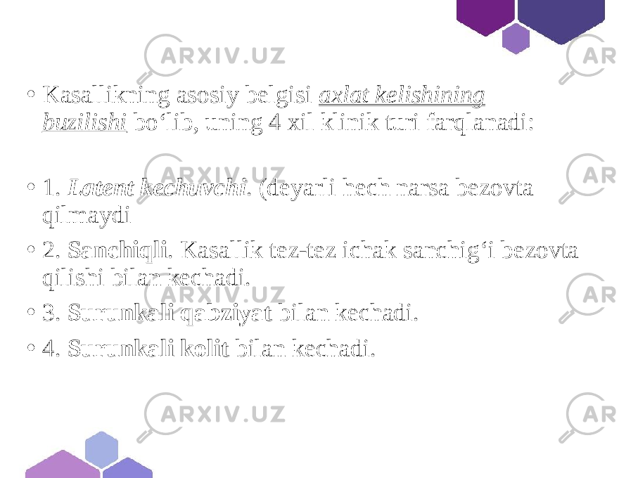 • Kasallikning asosiy belgisi axlat kelishining buzilishi bo‘lib, uning 4 xil klinik turi farqlanadi: • 1. Latent kechuvchi . (deyarli hech narsa bezovta qilmaydi • 2. Sanchiqli . Kasallik tez-tez ichak sanchig‘i bezovta qilishi bilan kechadi. • 3. Surunkali qabziyat bilan kechadi. • 4. Surunkali kolit bilan kechadi. 