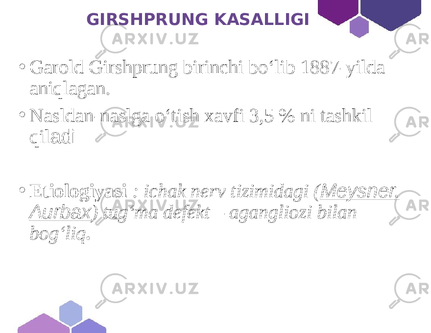  GIRSHPRUNG KASALLIGI • Garold Girshprung birinchi bo‘lib 1887-yilda aniqlagan. • Nasldan-naslga o‘tish xavfi 3,5 % ni tashkil qil adi • Etiologiyasi : ichak nerv tizimidagi ( Meysner, Aurbax ) tugʻma defekt – agangliozi bilan bogʻliq . 