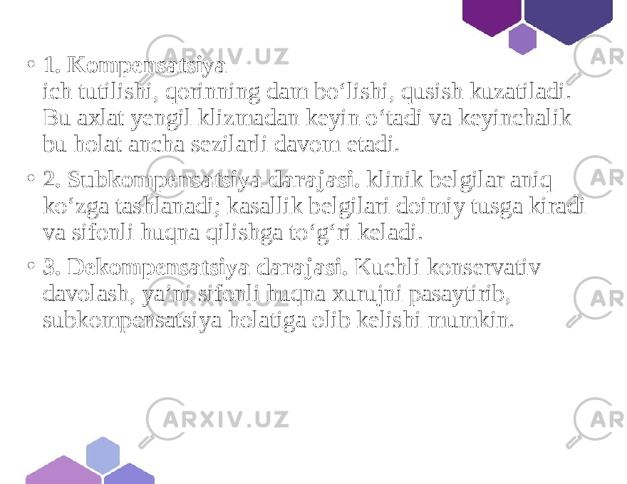 • 1. Kompensatsiya ich tutilishi, qorinning dam bo‘lishi, qusish kuzatiladi. Bu axlat yengil klizmadan keyin o‘tadi va keyinchalik bu holat ancha sezilarli davom etadi. • 2. Subkompensatsiya darajasi. klinik belgilar aniq ko‘zga tashlanadi; kasallik belgilari doimiy tusga kiradi va sifonli huqna qilishga to‘g‘ri keladi. • 3. Dekompensatsiya darajasi. Kuchli konservativ davolash, ya’ni sifonli huqna xurujni pasaytirib, subkompensatsiya holatiga olib kelishi mumkin. 