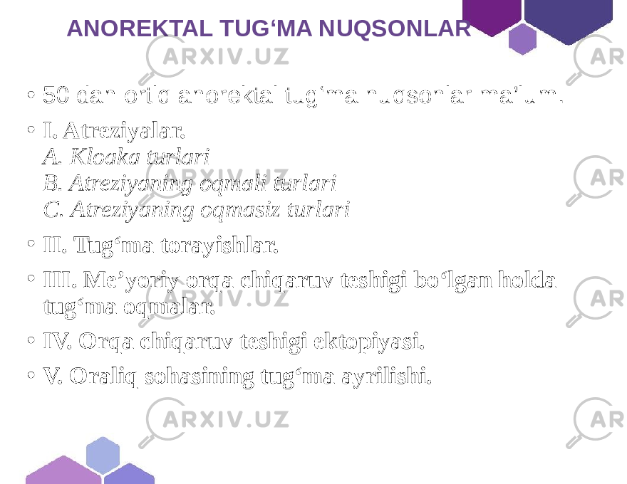  ANOREKTAL TUG‘MA NUQSONLAR • 50 dan ortiq anorektal tug‘ma nuqsonlar ma’lum. • I. Atreziyalar. A. Kloaka turlari B. Atreziyaning oqmali turlari C. Atreziyaning oqmasiz turlari • II. Tug‘ma torayishlar. • III. Me’yoriy orqa chiqaruv teshigi bo‘lgan holda tug‘ma oqmalar. • IV. Orqa chiqaruv teshigi ektopiyasi. • V. Oraliq sohasining tug‘ma ayrilishi. 