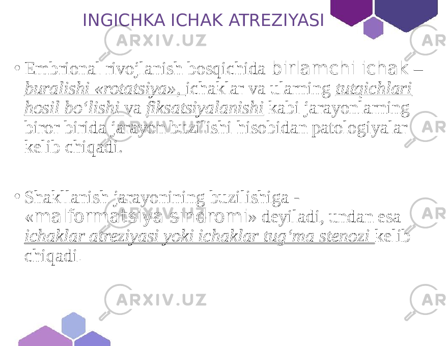 INGICHKA ICHAK ATREZIYASI • Embrional rivojlanish bosqichida birlamchi ichak – buralishi «rotatsiya», ichaklar va ularning tutqichlari hosil bo‘lishi va fiksatsiyalanishi kabi jarayonlarning biror birida jarayon buzilishi hisobidan patologiyalar kelib chiqadi. • Shakllanish jarayonining buzilishiga - « malformatsiya sindromi » deyiladi, undan esa ichaklar atreziyasi yoki ichaklar tug‘ma stenozi kelib chiqadi . 