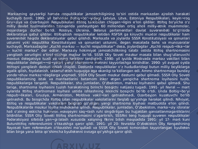   Markazning qaysarligi hamda respublikalar jamoatchiligining ta’siri ostida markazdan ajralish harakati kuchayib bordi. 1990- yil bahorida Boltiq¬bo‘¬yidagi Latviya, Litva, Estoniya Respublikalari, keyin¬roq Gru¬ziya va Ozarbayjon Respublikalari Ittifoq tarkibidan chiqqan¬ligini e’lon qildilar. Ittifoq bo‘yicha o‘z milliy davlat tuzilmalaridan tashqarida yashayotgan 60 milliondan ortiq aholi milliy-etnik muammolar, mojarolarga duchor bo‘ldi. Rossiya, Ukraina, Belarus parlamentlari davlat suvereniteti to‘g‘risida deklaratsiya qabul qildilar. Ittifoqdosh respublikalar ketidan RSFSR ga kiruvchi muxtor respublikalar ham suverenitet haqida deklaratsiyalar qabul qilishdi. Markazda va joylarda SSSR Konstitutsiyasi va qonunlari ustunmi yoki respublika Konstitutsiyasi va qonunlari ustunmi, degan masalada bahs va munozaralar kuchaydi. Markazdagilar „Kuchli markaz — kuchli respublikalar“ desa, joylardagilar „Kuchli respub¬lika¬lar — kuchli markaz“ der edilar. Markaziy hokimiyat jamoatchilikning talabi ostida Ittifoq shartnomasini yangilash zarurligini e’tirof etishga majbur bo‘ldi. SSSR Oliy Soveti mazkur masala bilan shug‘ullanuvchi maxsus delegatsiya tuzdi va uning tarkibini tasdiqladi. 1990- yil iyulda Moskvada markaz vakillari bilan respublikalar delegat¬¬si¬yalari yangi shartnoma matnini tayyorlashga kirishdilar. 1990- yil avgust oyida Ittifoqni yangilash dasturi ishlab chiqildi. Dasturda respublikalar o‘z hududlaridagi butun milliy boyliklarga egalik qilish, foydalanish, tasarruf etish huquqiga ega ekanligi ta’kidlangan edi. Ammo shartnomaga bunday yonda¬shuv markaz¬dagilarga yoqmadi. SSSR Oliy Soveti mazkur dasturni qabul qilmadi. SSSR Oliy Soveti respublikalarning istak va manfaatlarini batamom inkor etgan yangicha shartnoma loyihasini tuzib, respublikalarga tarqatdi. Respublikalar, shu jumladan, O‘zbekiston, markaz loyihasini qabul qilmadi. Shu tariqa, shartnoma loyihasini tuzish harakatining birinchi bosqichi natijasiz tugadi. 1991- yil fevral — mart oylarida Ittifoq shartnomasi loyihasi ustida ishlashning ikkinchi bosqichi bo‘lib o‘tdi. Unda Boltiq¬bo‘yi respub¬likalari, Gruziya, Armaniston, Moldova vakil¬lari qatnashmadi, Ozarbayjon kuzatuvchi bo‘lib qatnashdi. Bu bosqichda Ittifoq bilan respublikalar vakolatlarini farqlab qo‘yishga harakat qilindi. Nihoyat, Ittifoq va respublikalar vakolatlari belgilab qo‘yilgan yangi shartnoma loyihasi matbuotda e’lon qilindi. Respublikalarda mazkur loyiha muhokama qilindi. Respublikalar, jumladan, O‘zbekiston, marka¬ziy idoralar hali o‘zining eskicha hukmron mavqeyini saq¬lash ruhi singdirilgan bu hujjatdan qanoatlanmaganliklarini bildirdilar. SSSR Oliy Soveti Ittifoq shartnomasini o‘zgartirish, SSSRni teng huquqli suveren respublikalar Federatsiyasi sifatida yan¬gi-lalash xususida xalqning fikrini bilish maqsadida 1991- yil 17- mart kuni Butunittifoq referendumini o‘tkazishga qaror qildi. 1991- yil 20- fevralda O‘zbekiston Oliy Kengashining Rayosati ham referendum o‘tkazishni ma’qulladi va SSSR Oliy Soveti tomonidan tayyorlangan byulleten bilan birga yana bitta qo‘shimcha byulletenni ovozga qo‘yishga qaror qildi. 