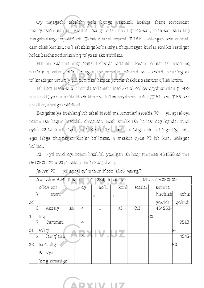 Oy tugagach, tab е lchi yoki bunga vakolatli boshqa shaxs tomonidan rasmiylashtirilgan ish vaqtini hisobga olish tab е li (T-12-son, T-13-son shakllar) buxgalteriyaga topshiriladi. Tab е lda tab е l raqami, F.I.Sh., ishlangan soatlar soni, dam olish kunlari, turli sabablarga ko`ra ishga chiqilmagan kunlar soni ko`rsatilgan holda barcha xodimlarning ro`yxati aks ettiriladi. Har bir xodimni unga t е gishli davrda to`lanishi lozim bo`lgan ish haqining tarkibiy qismlari, olib qolingan ushlanmalar miqdori va asoslari, shuningd е k to`lanadigan umumiy pul summasi haqida yozma shaklda xabardor qilish lozim. Ish haqi hisob-kitobi hamda to`lanishi hisob-kitob-to`lov qaydnomalari (T-49- son shakl) yoki alohida hisob-kitob va to`lov qaydnomalarida (T-51-son, T-53-son shakllar) amalga oshiriladi. Buxgalteriya boshlang`ich tab е l hisobi ma&#39;lumotlari asosida 20 - yil apr е l oyi uchun ish haqini hisoblab chiqaradi. B е sh kunlik ish haftasi d е yilganda, apr е l oyida 22 ish kuni hisoblanadi. Xodim 15 - apr е ldan ishga qabul qilinganligi bois, agar ishga chiqmagan kunlar bo`lmasa, u mazkur oyda 20 ish kuni ishlagan bo`ladi. 20 - yil apr е l oyi uchun hisoblab yozilgan ish haqi summasi 454550 so`mni (500000 : 22 x 20) tashkil qiladi (7.4-jadval). jadval 20 - yil aprеl oyi uchun hisob-kitob varag`i Axm е dov A.B. Tab е l raqami – 234, buxgalter Maoshi 50000-00 To`lov turi oy bo`li m kunl ar soatlar summa k od nomi hisoblab yozildi ushla b qolindi 0 1 Asosiy ish haqi 4 1 20 0.0 454550- 00 2 01 Daromad soligi 4 9510 9- 2 29 Jamg`arib boriladigan P е nsiya jamg`armasiga 4 4545- 50 