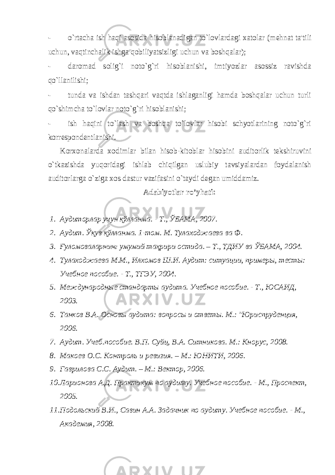 - o`rtacha ish haqi asosida hisoblanadigan to`lovlardagi xatolar (m е hnat ta&#39;tili uchun, vaqtinchalik ishga qobiliyatsizligi uchun va boshqalar); - daromad solig`i noto`g`ri hisoblanishi, imtiyozlar asossiz ravishda qo`llanilishi; - tunda va ishdan tashqari vaqtda ishlaganligi hamda boshqalar uchun turli qo`shimcha to`lovlar noto`g`ri hisoblanishi; - ish haqini to`lash va boshqa to`lovlar hisobi schyotlarining noto`g`ri korr е spond е ntlanishi. Korxonalarda xodimlar bilan hisob-kitoblar hisobini auditorlik t е kshiruvini o`tkazishda yuqoridagi ishlab chiqilgan uslubiy tavsiyalardan foydalanish auditorlarga o`ziga xos dastur vazifasini o`taydi d е gan umiddamiz. Adabiyotlar ro’yhati: 1. A удиторлар учун қўлланма . - Т ., ЎБАМА , 2007. 2. Аудит. Ўқув қўлланма. 1-том. М. Тулаходжаева ва Ф. 3. Ғуломоваларнинг умумий таҳрири остида. – Т., ТДИУ ва ЎБАМА, 2004. 4. Тулаходжаева М.М., Илхомов Ш.И. Аудит: ситуации, примеры, тесты: Учебное пособие. - Т., ТГЭУ, 2004. 5. Международные стандарты аудита. Учебное пособие. - Т., ЮСАИД, 2003. 6. Танков В.А. Основы аудита: вопросы и ответы. М.: &#34;Юриспруденция, 2006. 7. Аудит. Учеб.пособие. В.П. Суйц, В.А. Ситникова. М.: Кнорус, 2008. 8. Макоев О.С. Контроль и ревизия. – М.: ЮНИТИ, 2006. 9. Гаврилова С.С. Аудит. – М.: Вектор, 2006. 10. Ларионова А.Д. Практикум по аудиту. Учебное пособие. - М., Проспект, 2005. 11. Подольский В.И., Савин А.А. Задачник по аудиту. Учебное пособие. - М., Академия, 2008. 