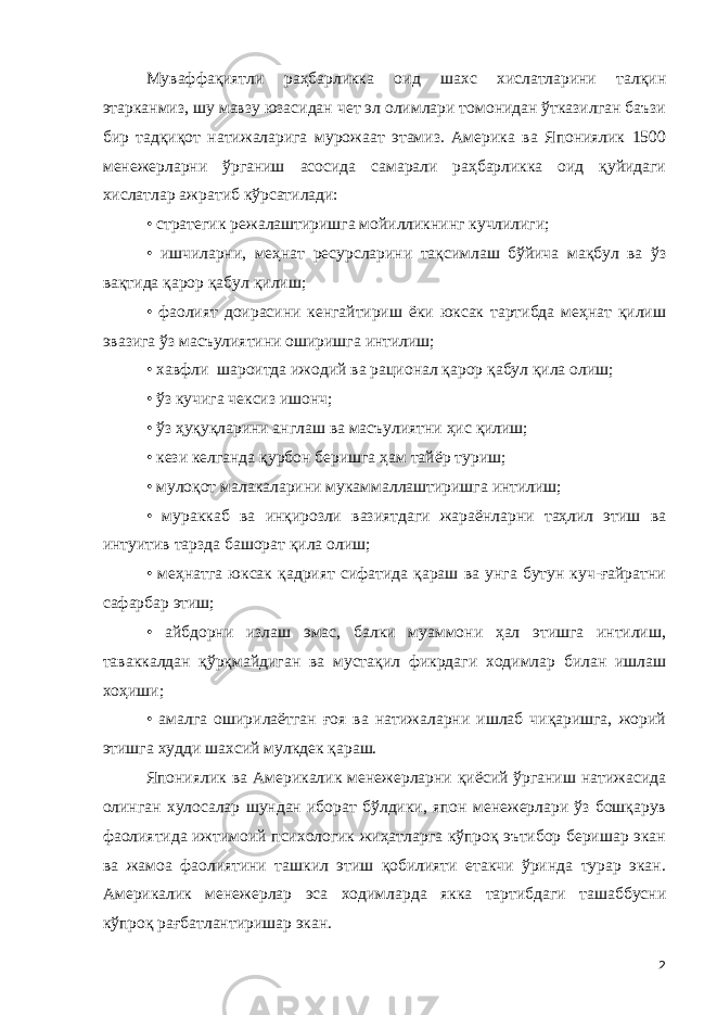 Муваффақиятли раҳбарликка оид шахс хислатларини талқин этарканмиз, шу мавзу юзасидан чет эл олимлари томонидан ўтказилган баъзи бир тадқиқот натижаларига мурожаат этамиз. Америка ва Япониялик 1500 менежерларни ўрганиш асосида самарали раҳбарликка оид қуйидаги хислатлар ажратиб кўрсатилади: • стратегик режалаштиришга мойилликнинг кучлилиги; • ишчиларни, меҳнат ресурсларини тақсимлаш бўйича мақбул ва ўз вақтида қарор қабул қилиш; • фаолият доирасини кенгайтириш ёки юксак тартибда меҳнат қилиш эвазига ўз масъулиятини оширишга интилиш; • хавфли шароитда ижодий ва рационал қарор қабул қила олиш; • ўз кучига чексиз ишонч; • ўз ҳуқуқларини англаш ва масъулиятни ҳис қилиш; • кези келганда қурбон беришга ҳам тайёр туриш; • мулоқот малакаларини мукаммаллаштиришга интилиш; • мураккаб ва инқирозли вазиятдаги жараёнларни таҳлил этиш ва интуитив тарзда башорат қила олиш; • меҳнатга юксак қадрият сифатида қараш ва унга бутун куч-ғайратни сафарбар этиш; • айбдорни излаш эмас, балки муаммони ҳал этишга интилиш, таваккалдан қўрқмайдиган ва мустақил фикрдаги ходимлар билан ишлаш хоҳиши; • амалга оширилаётган ғоя ва натижаларни ишлаб чиқаришга, жорий этишга худди шахсий мулкдек қараш. Япониялик ва Америкалик менежерларни қиёсий ўрганиш натижасида олинган хулосалар шундан иборат бўлдики, япон менежерлари ўз бошқарув фаолиятида ижтимоий психологик жиҳатларга кўпроқ эътибор беришар экан ва жамоа фаолиятини ташкил этиш қобилияти етакчи ўринда турар экан. Америкалик менежерлар эса ходимларда якка тартибдаги ташаббусни кўпроқ рағбатлантиришар экан. 2 