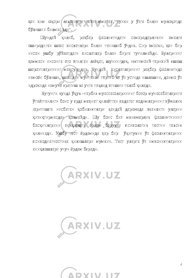 ҳеч ким юқори лавозимга тайинламаган, чунки у ўзга билан мулоқотда бўлишни билмас эди&#34;. Шундай қилиб, раҳбар фаолиятидаги самарадорликни амалга оширадиган шахс хислатлари билан танишиб ўтдик. Сир эмаски, ҳеч бир инсон ушбу рўйхатдаги хислатлар билан бирга туғилмайди. Буларнинг ҳаммаси инсонга ато этилган лаёқат, шунингдек, ижтимоий-тарихий яшаш шароитларининг маҳсулидир. Бундай хислатларнинг раҳбар фаолиятида намоён бўлиши, шахсдан мунтазам тартиб ва ўз устида ишлашни, доимо ўз идрокида намуна яратиш ва унга тақлид этишни талаб қилади. Бугунги кунда ўқув –тарбия муассасаларининг бозор муносабатларига ўтаётганлиги боис у ерда меҳнат қилаётган педагог ходимларнинг хўжалик юритишга нисбатан қобилиятлари қандай даражада эканлиги уларни қизиқтирмасдан қолмайди. Шу боис биз менежерлик фаолиятининг босқичларини аниқлашга ёрдам берувчи психологик тестни тавсия қилинади. Ушбу тест ёрдамида ҳар бир ўқитувчи ўз фаолиятларини психодиагностика қилишлари мумкин. Тест уларга ўз имкониятларини аниқлашлари учун ёрдам беради. 7 