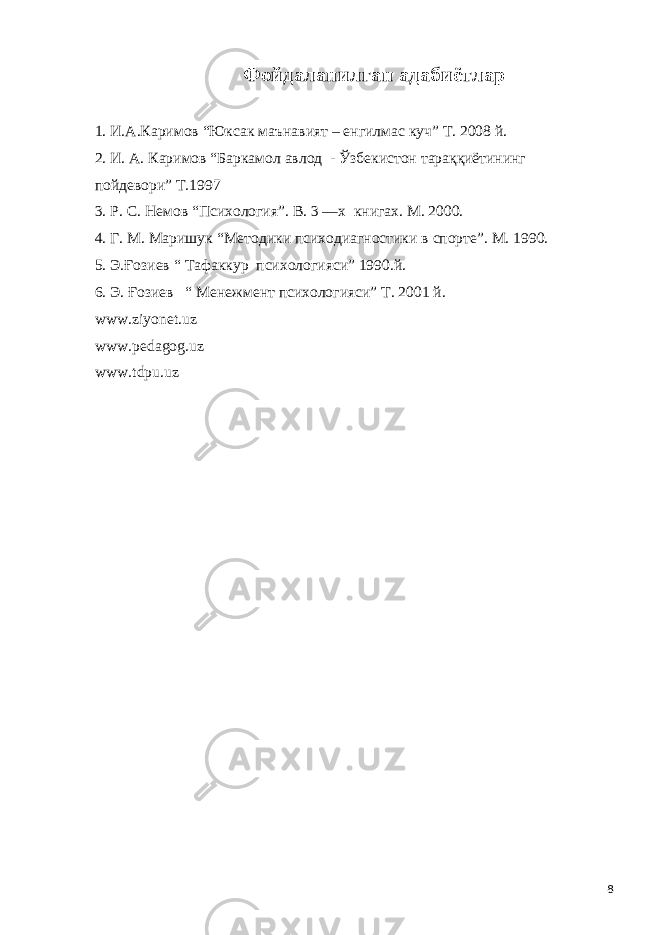 Фойдаланилган адабиётлар 1. И.А.Каримов “Юксак маънавият – енгилмас куч” Т. 2008 й. 2. И. А. Каримов “Баркамол авлод - Ўзбекистон тараққиётининг пойдевори” Т.1997 3. Р. С. Немов “Психология”. В. 3 —х книга х . М. 2000. 4. Г. М. Мари ш ук “Методики психодиагностики в спорте”. М. 1990. 5. Э .Ғозиев “ Тафаккур психологияси” 1990.й. 6. Э . Ғозиев “ Менежмент психологияси” Т. 2001 й. www.ziyonet.uz www.pedagog.uz www.tdpu.uz 8 