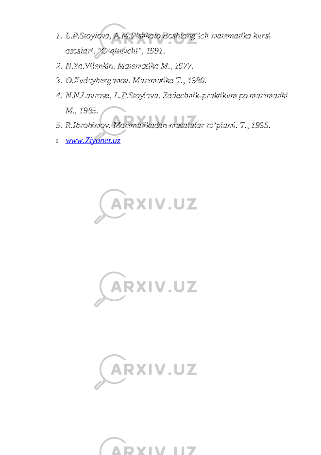 1. L.P.Stoylova, A.M.Pishkalo Boshlang’ich matematika kursi asoslari. &#34;O’qituvchi&#34;, 1991. 2. N.Ya.Vilenkin. Matematika M., 1977. 3. O.Xudoyberganov. Matematika T., 1980. 4. N.N.Lavrova, L.P.Stoylova. Zadachnik-praktikum po matematiki M., 1985. 5. R.Ibrohimov. Matematikadan masalalar to’plami. T., 1995. 6. www.Ziyonet.uz 