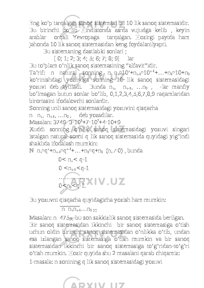 Eng ko’p tarqalgan sanoq sistemasi bu 10 lik sanoq sistemasidir. Bu birinchi bo’lib Hindistonda asrda vujudga kelib , keyin arablar orqali Yevropaga tarqalgan. Hozirgi paytda ham jahonda 10 lik sanoq sistemasidan keng foydalanilyapti. Bu sistemaning dastlabki sonlari ; [ 0; 1; 2; 3; 4; 5; 6; 7; 8; 9] lar Bu to’plam o’nlik sanoq sistemasining “alfavit”idir. Ta’rif: n natural sonning n=n k  10 k +n k-1  10 k-1 +…+n 1  10+n 0 ko’rinishdagi yozuviga sonning 10 lik sanoq sistemasidagi yozuvi deb aytiladi. Bunda n k , n k-1 , …n 0 , -lar manfiy bo’lmagan butun sonlar bo’lib, 0,1,2,3,4,5,6,7,8,9 raqamlaridan birortasini ifodalovchi sonlardir. Sonning unli sanoq sistemasidagi yozuvini qisqacha n= n k , n k-1 , …n 0 , deb yozadilar. Masalan: 3749=3·10 3 +7·10 2 +4·10+9 Xuddi sonning o’nlik sanoq sistemasidagi yozuvi singari istalgan natural sonni q lik sanoq sistemasida quyidagi yig’indi shaklida ifodalash mumkin: N=n k  q k +n k-1  q k-1 +…+n 1  q+n 0 (n k  0) , bunda 0  n k  q-1 0  n k-1  q-1 …………… 0  n 0  q-1. Bu yozuvni qisqacha quyidagicha yozish ham mumkin: n=n k n k-1 …n 0 (q) Masalan: n=475 (8) -bu son sakkizlik sanoq sistemasida berilgan. Bir sanoq sistemasidan ikkinchi bir sanoq sistemasiga o’tish uchun oldin birinchi sanoq sistemasidan o’nlikka o’tib, undan esa izlangan sanoq sistemasiga o’tish mumkin va bir sanoq sistemasidan ikkinchi bir sanoq sistemasiga to’g’ridan-to’g’ri o’tish mumkin. Hozir quyida shu 2 masalani qarab chiqamiz: 1-masala: n sonining q lik sanoq sistemasidagi yozuvi 