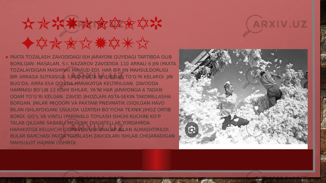 KORXONALAR FAOLIYATI • PAXTA TOZALASH ZAVODIDAGI ISH JARAYONI QUYIDAGI TARTIBDA OLIB BORILGAN: MASALAN, S.I. NAZAROV ZAVODIDA 110 ARRALI 6 JIN (PAXTA TOZALAYDIGAN MASHINA) MAVJUD EDI. HAR BIR JIN MAHSULDORLIGI BIR ARRAGA SUTKASIGA 3 PUD PAXTA HISOBIDAN TO‘G‘RI KELARDI. JIN BUG‘DA, ARRA ESA QO‘LDA HARAKATGA KELTIRILGAN. ZAVODDA HAMMASI BO‘LIB 12 KISHI ISHLAR, YA’NI HAR JARAYONGA 6 TADAN ODAM TO‘G‘RI KELGAN. ZAVOD JIHOZLARI ASTA-SEKIN TAKOMILLASHA BORGAN. JINLAR MIQDORI VA PAXTANI PNEVMATIK (SIQILGAN HAVO BILAN ISHLAYDIGAN) USULIDA UZATISH BO‘YICHA TEXNIK JIHOZ ORTIB BORDI. QO‘L VA VINTLI (PARRAKLI) TOYLASH ISHCHI KUCHINI KO‘P TALAB QILGANI SABABLI MEXANIK DVIGATELLAR YORDAMIDA HARAKATGA KELUVCHI GIDRAVLIK USKUNALAR BILAN ALMASHTIRILDI. BULAR BARCHASI PAXTA TOZALASH ZAVODLARI ISHLAB CHIQARADIGAN MAHSULOT HAJMINI OSHIRDI. 