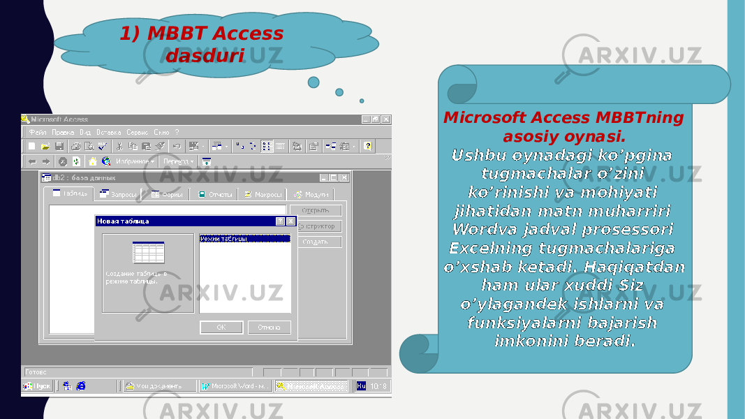 1) MBBT Access dasduri Microsoft Access MBBTning asosiy oynasi. Ushbu oynadagi ko’pgina tugmachalar o’zini ko’rinishi va mohiyati jihatidan matn muharriri Wordva jadval prosessori Excelning tugmachalariga o’xshab ketadi. Haqiqatdan ham ular xuddi Siz o’ylagandek ishlarni va funksiyalarni bajarish imkonini beradi. 