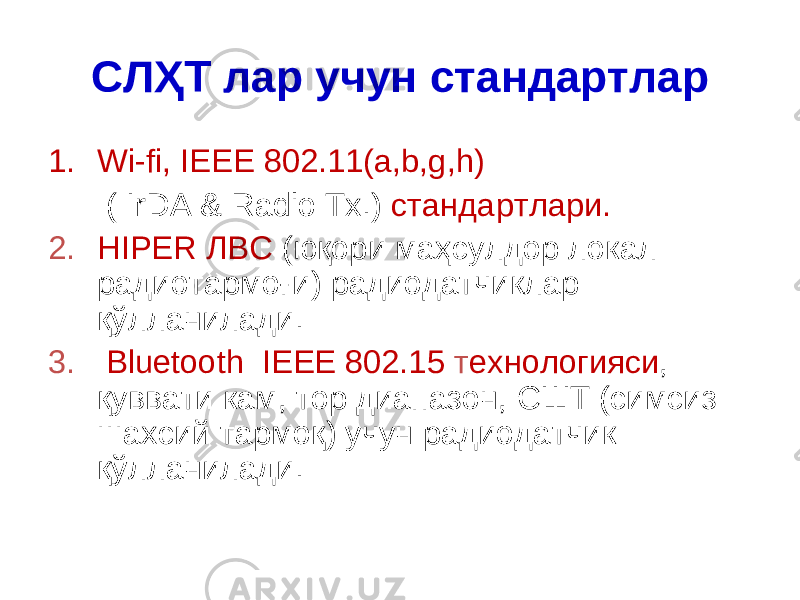 СЛҲТ лар учун с тандарт лар 1. Wi-fi, IEEE 802.11(a,b,g,h) ( IrDA & Radio Tx.) с тандарт лари. 2. HIPER ЛВС ( юқори маҳсулдор локал радио тармоғи ) радиодатчик лар қўлланилади . 3. Bluetooth IEEE 802.15 т ехнология си , қуввати кам , тор диапазон , СШТ (симсиз шахсий тармоқ) учун радиодатчик қўлланилади. 