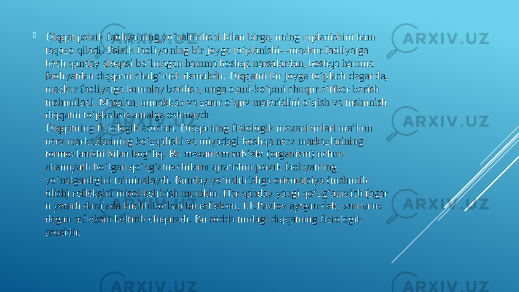  Diqqat psixik faoliyatning yo‘naltirilishi bilan birga, uning tuplanishini ham taqozo qiladi. Psixik faoliyatning bir joyga to‘planishi- -mazkur faoliyatga hech qanday aloqasi bo‘lmagan hamma boshqa narsalardan, boshqa hamma faoliyatdan diqqatni chalg‘itish demakdir. Diqqatni bir joyga to‘plash deganda, mazkur faoliyatga butunlay berilish, unga ozmi-ko‘pmi chuqur e‘tibor berish tushuniladi. Masalan, murakkab va zarur o‘quv materialini o‘qish va tushunish diqqatni to‘plashsiz amalga oshmaydi. Diqqatning fiziologik asoslari .  Diqqatning fiziologik mexanizmlari ma’lum nerv markazlarining ko‘zqalishi va miyadagi boshqa nerv markazlarining tormozlanishi bilan bog‘liq. Bu mexanizm sub‘ekt (organizm) uchun ahamiyatli bo‘lgan qo‘zg‘atuvchilarni ajratishni psixik faoliyatning yo‘nalganligini ta’minalaydi. Bunday yo‘naltirishga orientatsiya (tushunib olish) refleksini misol keltirish mumkin. Har qanday yangi qo‘zg‘atuvich (agar u yetarli darajada kuchli bo‘lsa) bu refleksni, I.P.Pavlov aytganidek, «nima u» degan refleksni keltirib chiqaradi. Bu sodda turdagi diqqatning fiziologik asosidir. 