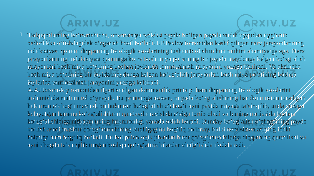  Tadqiqotlarning ko‘rsatishicha, orientatsiya refleksi paydo bo‘lgan paytda xuddi uyqudan uyg‘onib bedorlikka o‘tishdagidek o‘zgarish hosil bo‘ladi. I.P.Pavlov tomonidan kashf qiligan nerv jarayonlarining induktsiyasi qonuni diqqatning fiziologik asoslarining tushunib olish uchun muhim ahamiyatga ega. Nerv jarayonlarining induktsiyasi qonuniga ko‘ra bosh miya po‘stining bir joyida maydonga kelgan ko‘zg‘alish jarayonlari bosh miya po‘stining boshqa joylarida tormozalnish jarayonini yuzaga keltiradi. Va aksincha bosh miya po‘stining bir joyida maydonga kelgan ko‘zg‘alish jarayonlari bosh miya po‘stining boshqa joylarida tormozalnish jarayonini yuzaga keltiradi. A.A.Uxtomskiy tomonidan ilgari surilgan dominantlik printsipi ham diqqatning fiziologik asoslarini tushunishda muhim rol o‘ynaydi. Bu printsipga asosan, miyada ko‘zg‘alishining har doim ustun turadigan hukmron o‘chog‘i mavjud, bu hukmron ko‘zg‘alish o‘chog‘i ayni paytda miyaga ta’sir qilib, unda yuzaga kelayotgan hamma ko‘zg‘alishlarni qandaydir ravishda o‘ziga tortib oladi va buning natijasida boshqa ko‘zg‘alishlarga nisbatan uning hukmronligi yanada oshib boradi. Bunday ko‘zg‘alish o‘chog‘ining paydo bo‘lish asosi mazkur qo‘zg‘atuvchining kuchigagina bog‘liq bo‘lmay, balki nerv sistemasining ichki holatiga ham bog‘liq bo‘ladi. Bu hol psixologik jihatdan biror qo‘zg‘atuvchilarga diqqatning qaratilishi va ayni chogda ta’sir qilib turgan boshqa qo‘zg‘atuvchilardan chalg‘ishda ifodalanadi. 