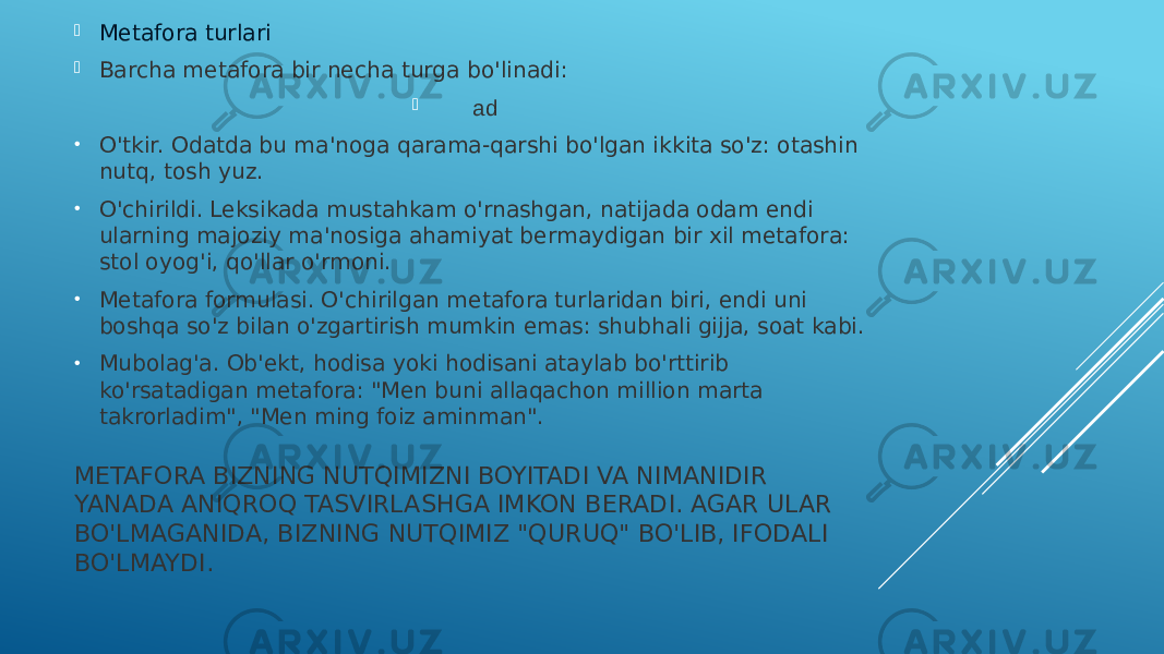 METAFORA BIZNING NUTQIMIZNI BOYITADI VA NIMANIDIR YANADA ANIQROQ TASVIRLASHGA IMKON BERADI. AGAR ULAR BO&#39;LMAGANIDA, BIZNING NUTQIMIZ &#34;QURUQ&#34; BO&#39;LIB, IFODALI BO&#39;LMAYDI. Metafora turlari  Barcha metafora bir necha turga bo&#39;linadi:  ad • O&#39;tkir. Odatda bu ma&#39;noga qarama-qarshi bo&#39;lgan ikkita so&#39;z: otashin nutq, tosh yuz. • O&#39;chirildi. Leksikada mustahkam o&#39;rnashgan, natijada odam endi ularning majoziy ma&#39;nosiga ahamiyat bermaydigan bir xil metafora: stol oyog&#39;i, qo&#39;llar o&#39;rmoni. • Metafora formulasi. O&#39;chirilgan metafora turlaridan biri, endi uni boshqa so&#39;z bilan o&#39;zgartirish mumkin emas: shubhali gijja, soat kabi. • Mubolag&#39;a. Ob&#39;ekt, hodisa yoki hodisani ataylab bo&#39;rttirib ko&#39;rsatadigan metafora: &#34;Men buni allaqachon million marta takrorladim&#34;, &#34;Men ming foiz aminman&#34;. 